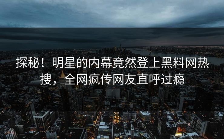 探秘！明星的内幕竟然登上黑料网热搜，全网疯传网友直呼过瘾