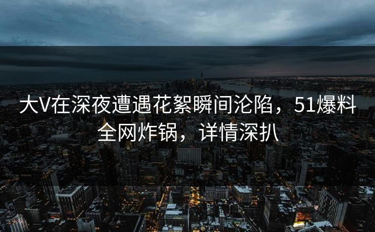 大V在深夜遭遇花絮瞬间沦陷，51爆料全网炸锅，详情深扒