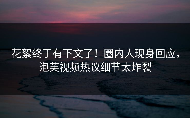 花絮终于有下文了！圈内人现身回应，泡芙视频热议细节太炸裂