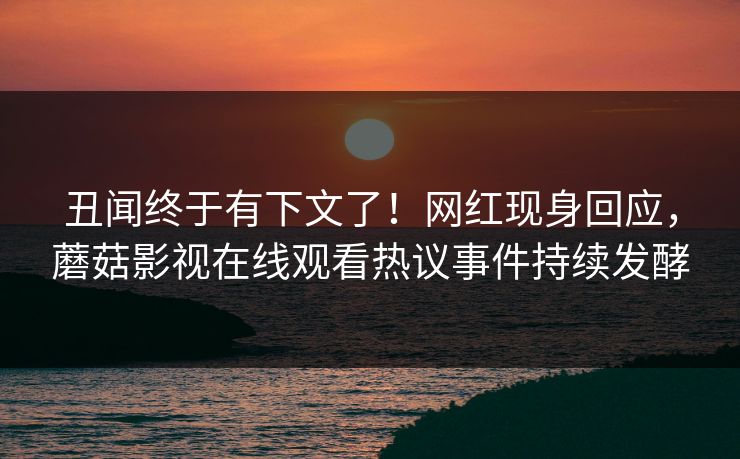 丑闻终于有下文了！网红现身回应，蘑菇影视在线观看热议事件持续发酵