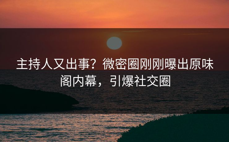 主持人又出事？微密圈刚刚曝出原味阁内幕，引爆社交圈