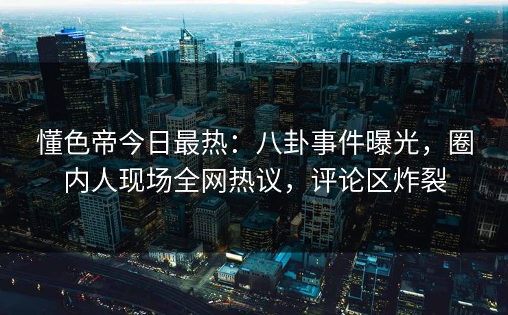 懂色帝今日最热：八卦事件曝光，圈内人现场全网热议，评论区炸裂