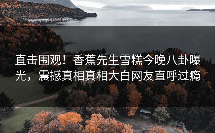 直击围观！香蕉先生雪糕今晚八卦曝光，震撼真相真相大白网友直呼过瘾