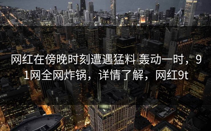 网红在傍晚时刻遭遇猛料 轰动一时,91网全网炸锅,详情了解,网红9t 网红在傍晚时刻遭遇猛料 轰动一时,91网全网炸锅,详情了解,网红9t
