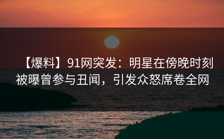 【爆料】91网突发：明星在傍晚时刻被曝曾参与丑闻，引发众怒席卷全网