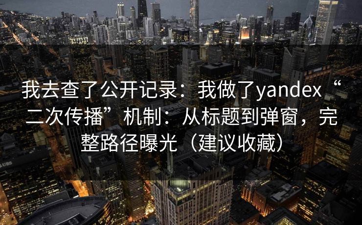 我去查了公开记录：我做了yandex“二次传播”机制：从标题到弹窗，完整路径曝光（建议收藏）