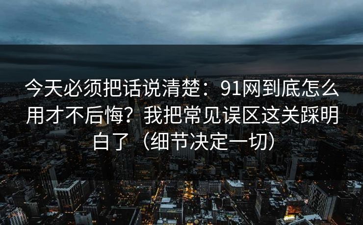 今天必须把话说清楚：91网到底怎么用才不后悔？我把常见误区这关踩明白了（细节决定一切）