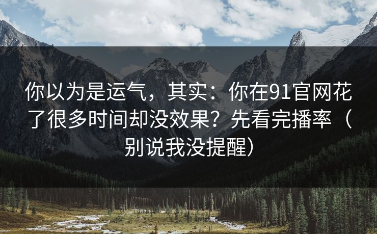 你以为是运气，其实：你在91官网花了很多时间却没效果？先看完播率（别说我没提醒）