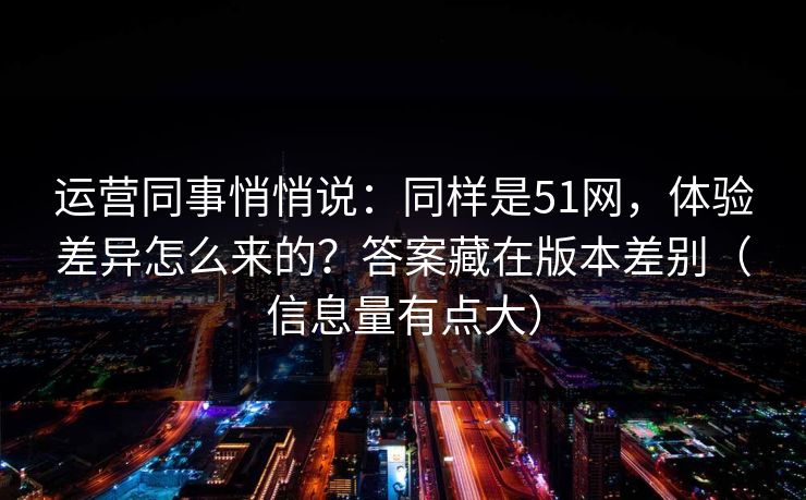 运营同事悄悄说：同样是51网，体验差异怎么来的？答案藏在版本差别（信息量有点大）