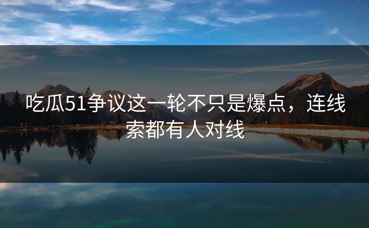 吃瓜51争议这一轮不只是爆点，连线索都有人对线