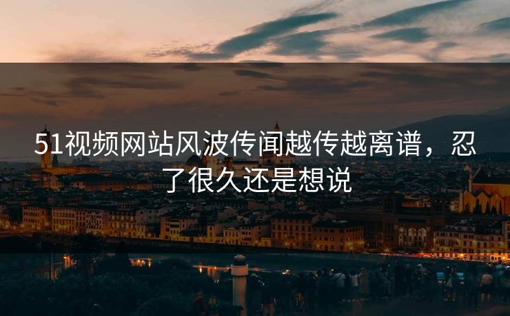 51视频网站风波传闻越传越离谱，忍了很久还是想说